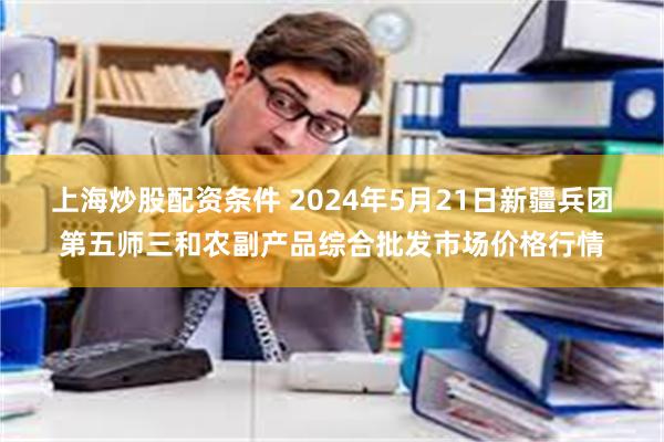 上海炒股配资条件 2024年5月21日新疆兵团第五师三和农副